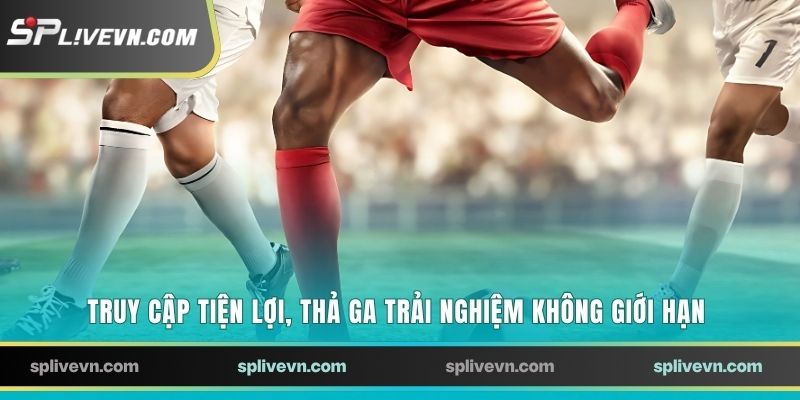 Truy cập tiện lợi, thả ga trải nghiệm không giới hạn